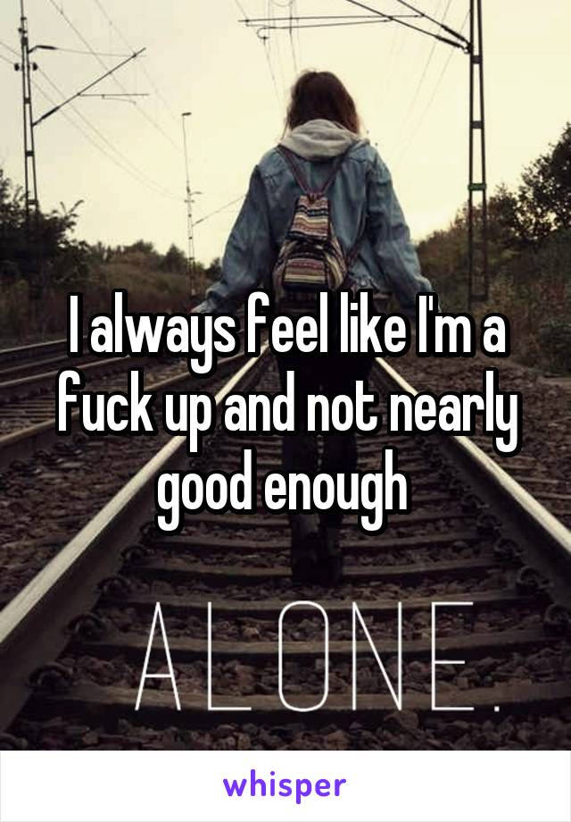 I always feel like I'm a fuck up and not nearly good enough 