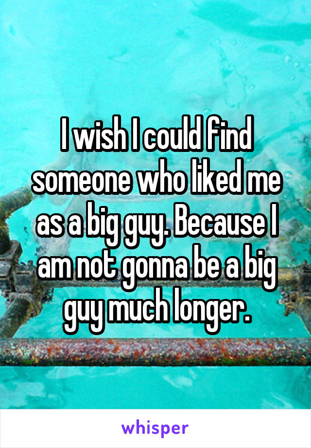 I wish I could find someone who liked me as a big guy. Because I am not gonna be a big guy much longer.