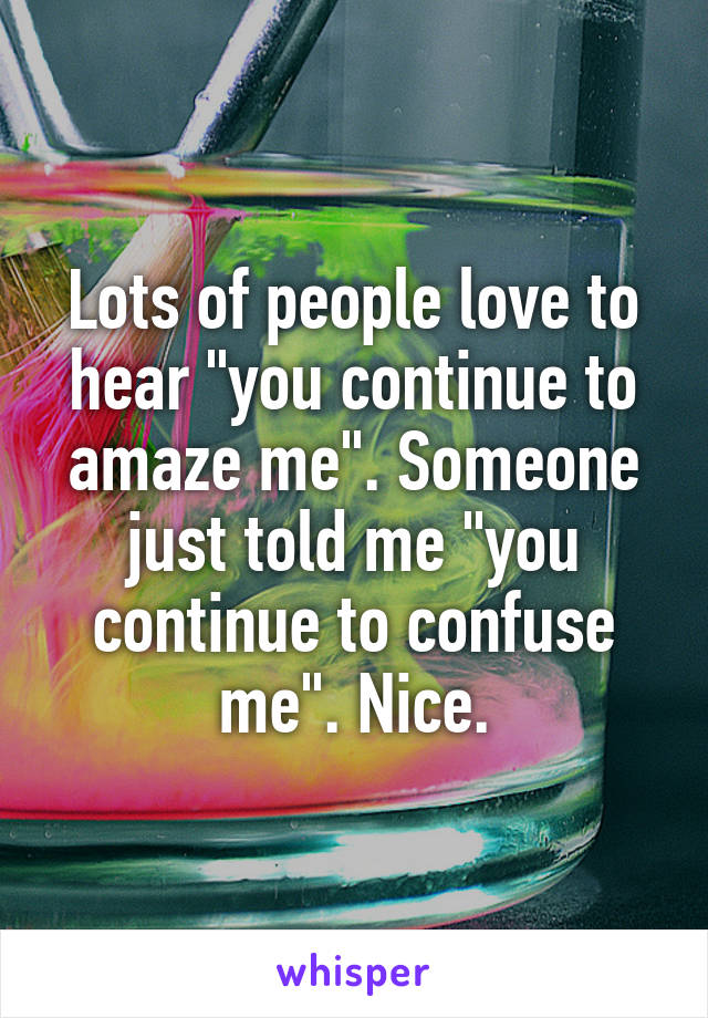 Lots of people love to hear "you continue to amaze me". Someone just told me "you continue to confuse me". Nice.