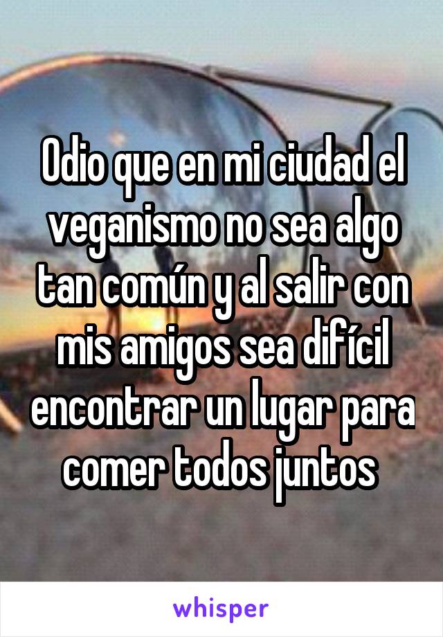 Odio que en mi ciudad el veganismo no sea algo tan común y al salir con mis amigos sea difícil encontrar un lugar para comer todos juntos 