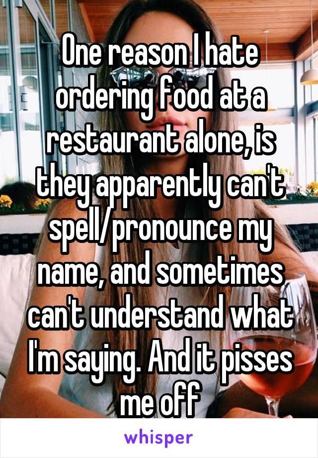 One reason I hate ordering food at a restaurant alone, is they apparently can't spell/pronounce my name, and sometimes can't understand what I'm saying. And it pisses me off
