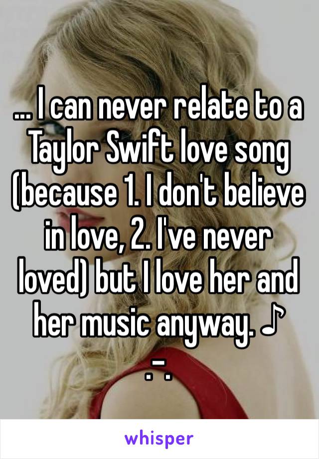 ... I can never relate to a Taylor Swift love song (because 1. I don't believe in love, 2. I've never loved) but I love her and her music anyway. ♪
.-.