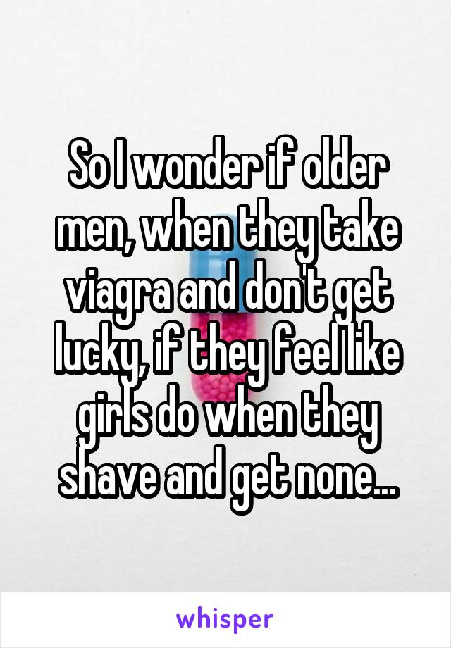 So I wonder if older men, when they take viagra and don't get lucky, if they feel like girls do when they shave and get none...