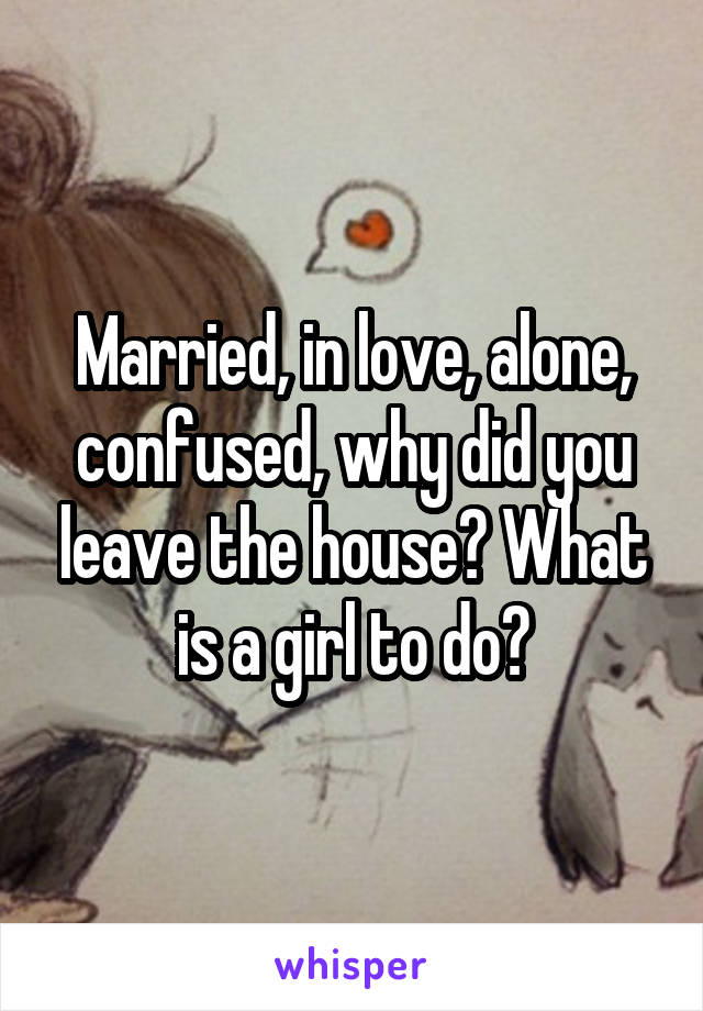 Married, in love, alone, confused, why did you leave the house? What is a girl to do?