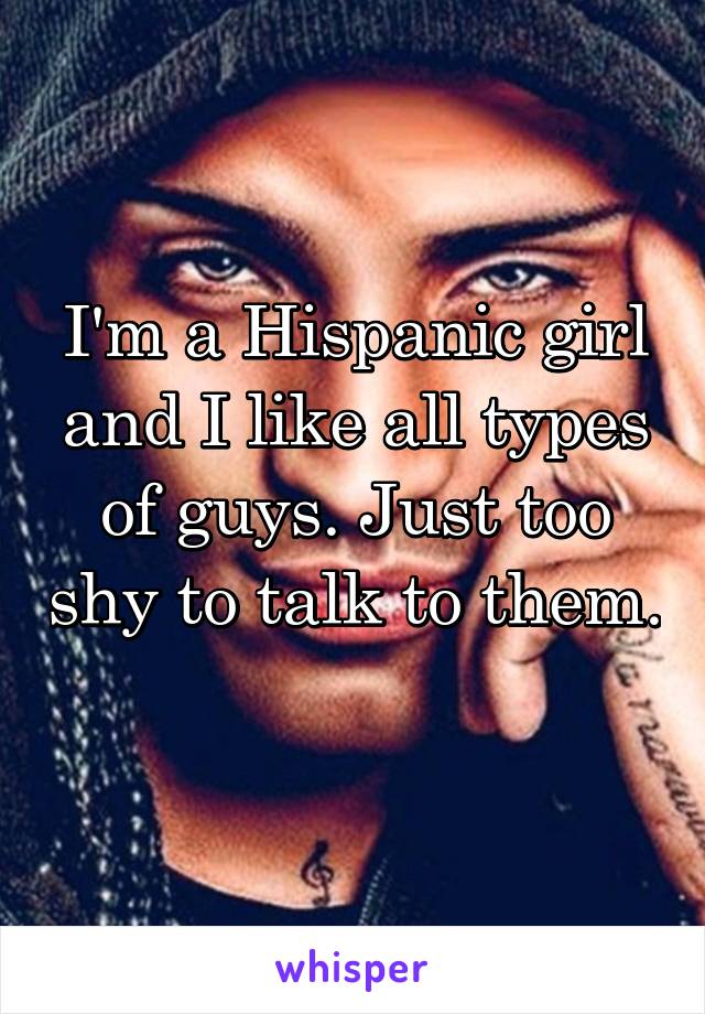I'm a Hispanic girl and I like all types of guys. Just too shy to talk to them. 