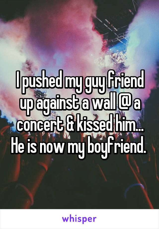 I pushed my guy friend up against a wall @ a concert & kissed him... He is now my boyfriend. 