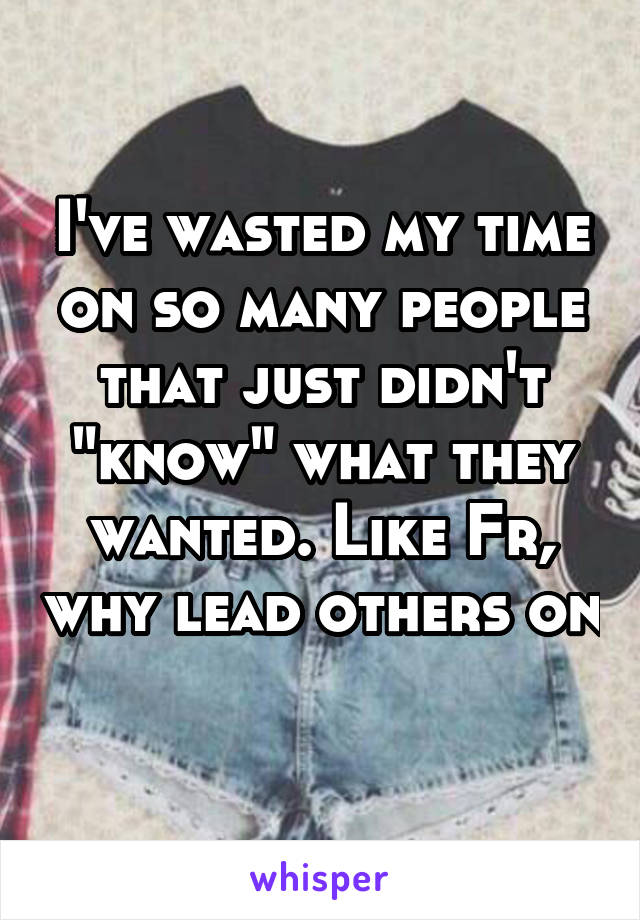 I've wasted my time on so many people that just didn't "know" what they wanted. Like Fr, why lead others on 