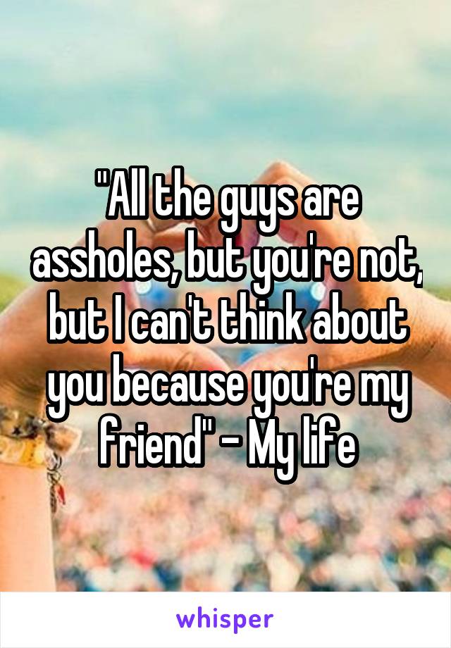 "All the guys are assholes, but you're not, but I can't think about you because you're my friend" - My life