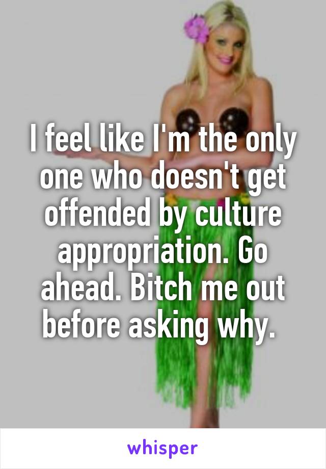 I feel like I'm the only one who doesn't get offended by culture appropriation. Go ahead. Bitch me out before asking why. 