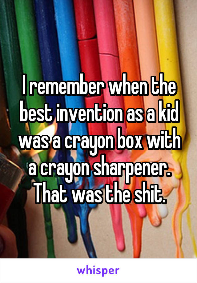 I remember when the best invention as a kid was a crayon box with a crayon sharpener. That was the shit.