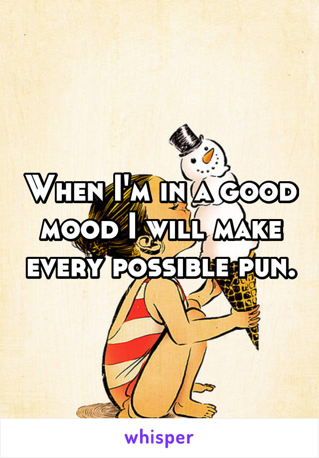 When I'm in a good mood I will make every possible pun.
