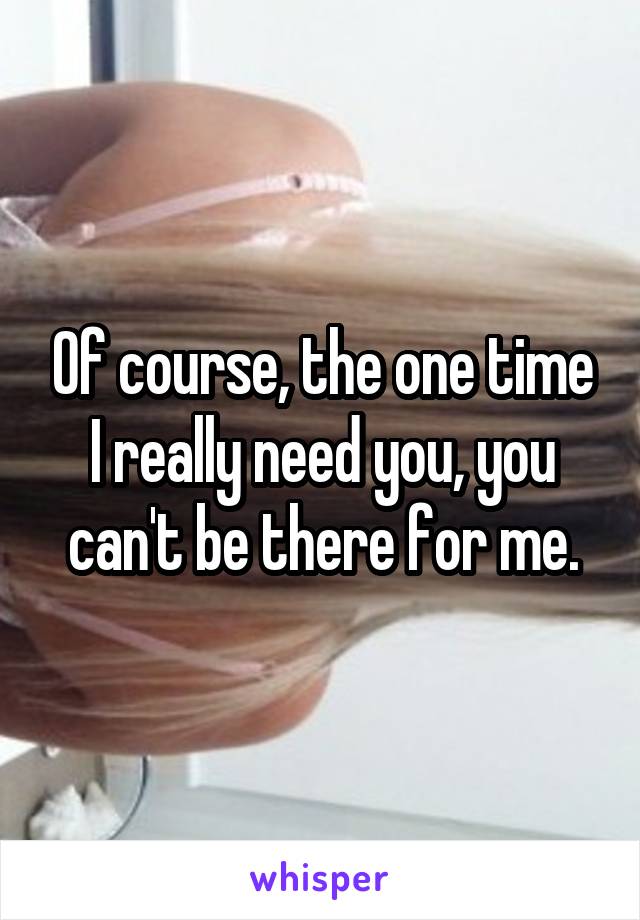Of course, the one time I really need you, you can't be there for me.