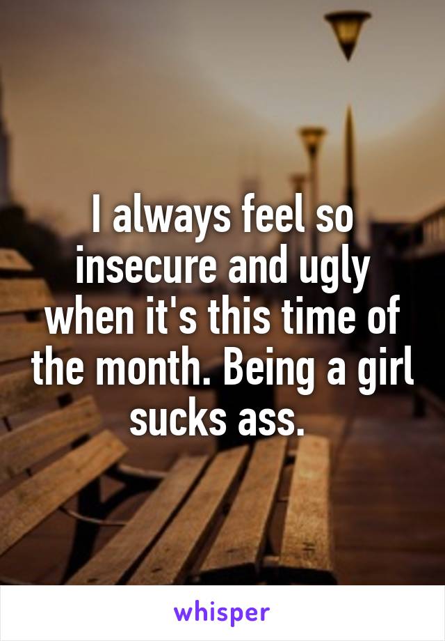 I always feel so insecure and ugly when it's this time of the month. Being a girl sucks ass. 