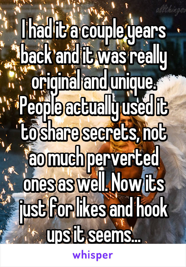 I had it a couple years back and it was really original and unique. People actually used it to share secrets, not ao much perverted ones as well. Now its just for likes and hook ups it seems...