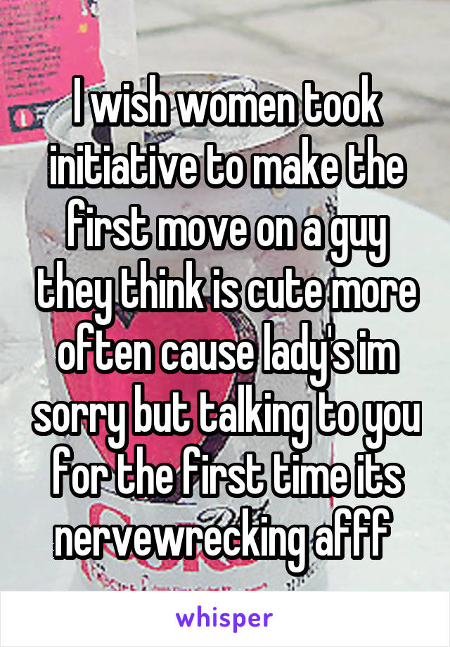 I wish women took initiative to make the first move on a guy they think is cute more often cause lady's im sorry but talking to you for the first time its nervewrecking afff 