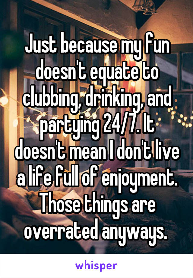 Just because my fun doesn't equate to clubbing, drinking, and partying 24/7. It doesn't mean I don't live a life full of enjoyment. Those things are overrated anyways. 