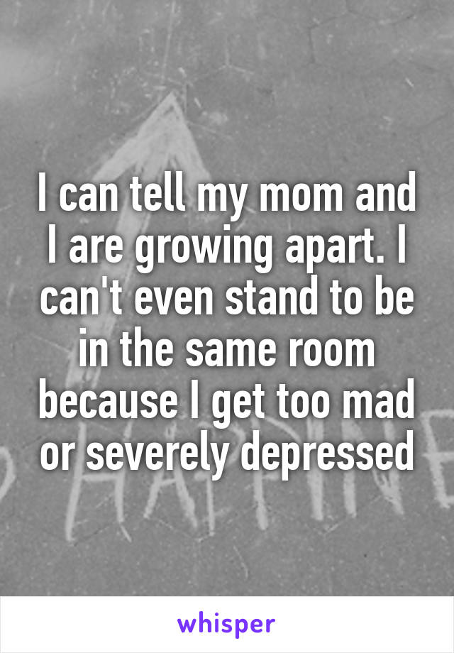 I can tell my mom and I are growing apart. I can't even stand to be in the same room because I get too mad or severely depressed