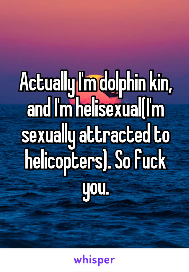 Actually I'm dolphin kin, and I'm helisexual(I'm sexually attracted to helicopters). So fuck you.