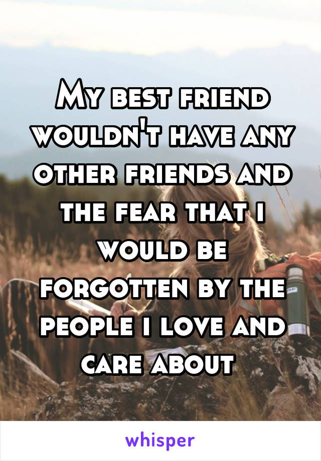 My best friend wouldn't have any other friends and the fear that i would be forgotten by the people i love and care about 