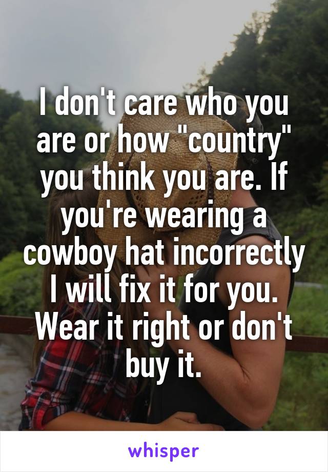 I don't care who you are or how "country" you think you are. If you're wearing a cowboy hat incorrectly I will fix it for you. Wear it right or don't buy it.