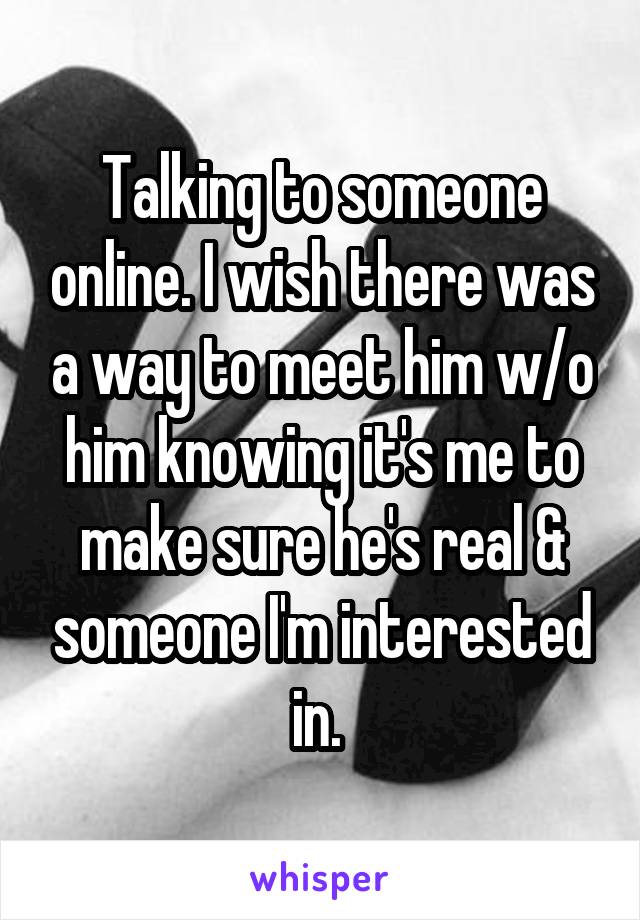 Talking to someone online. I wish there was a way to meet him w/o him knowing it's me to make sure he's real & someone I'm interested in. 