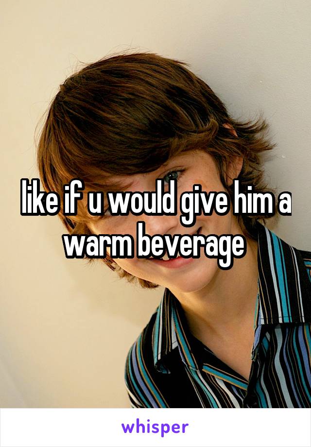 like if u would give him a warm beverage 