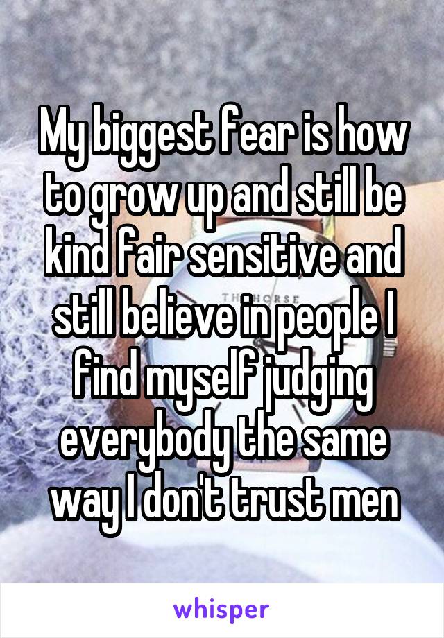 My biggest fear is how to grow up and still be kind fair sensitive and still believe in people I find myself judging everybody the same way I don't trust men