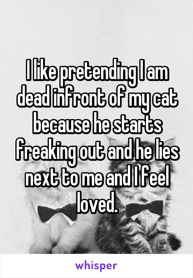 I like pretending I am dead infront of my cat because he starts freaking out and he lies next to me and I feel loved.