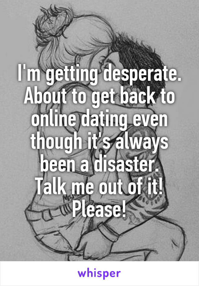 I'm getting desperate.
About to get back to online dating even though it's always been a disaster.
Talk me out of it!
Please!