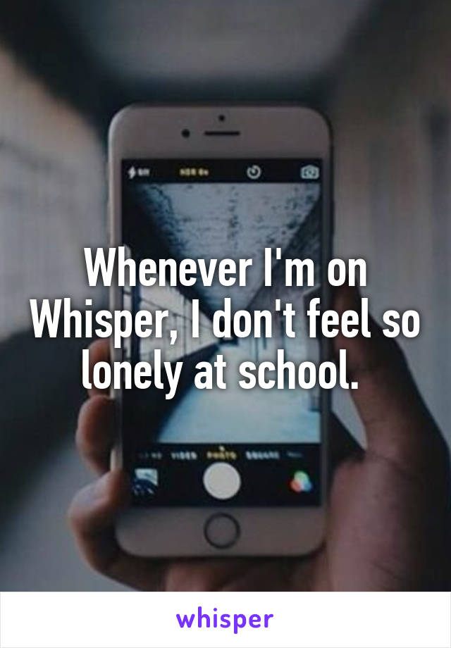 Whenever I'm on Whisper, I don't feel so lonely at school. 