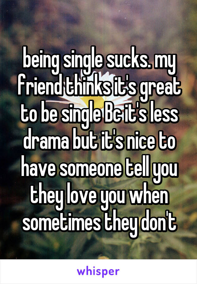 being single sucks. my friend thinks it's great to be single Bc it's less drama but it's nice to have someone tell you they love you when sometimes they don't