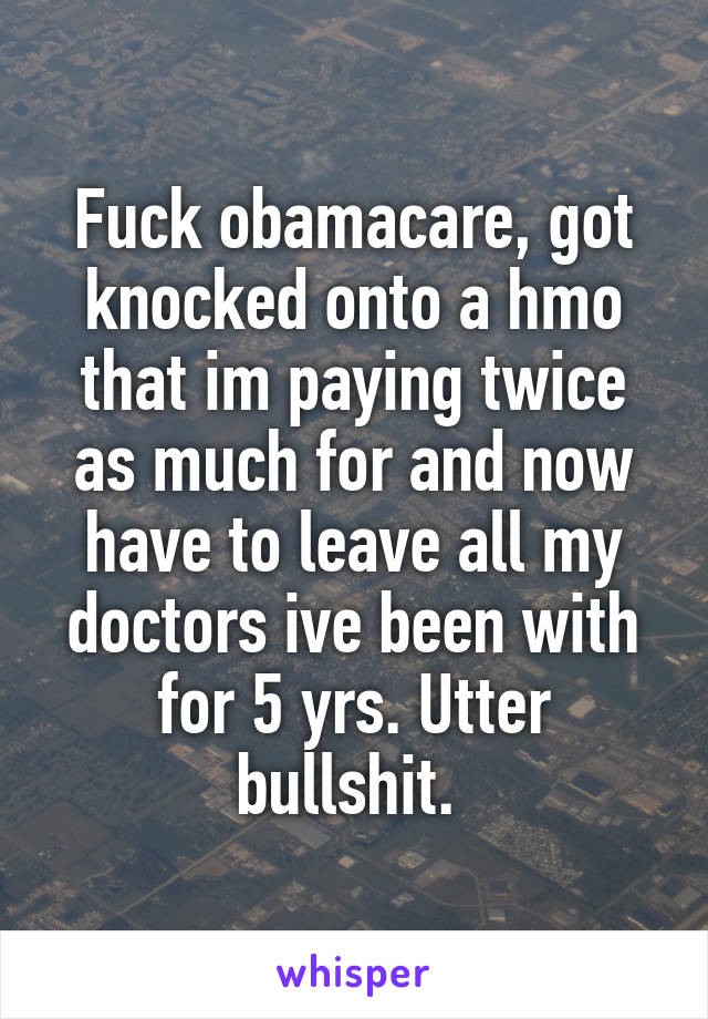 Fuck obamacare, got knocked onto a hmo that im paying twice as much for and now have to leave all my doctors ive been with for 5 yrs. Utter bullshit. 