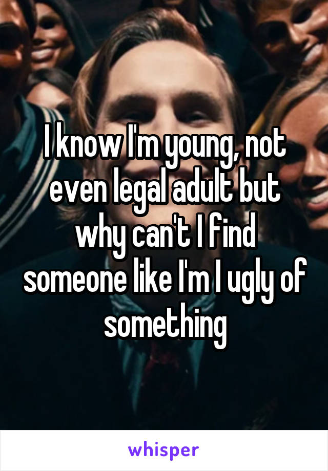 I know I'm young, not even legal adult but why can't I find someone like I'm I ugly of something