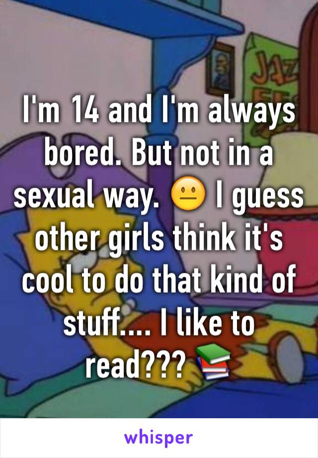 I'm 14 and I'm always bored. But not in a sexual way. 😐 I guess other girls think it's cool to do that kind of stuff.... I like to read??? 📚