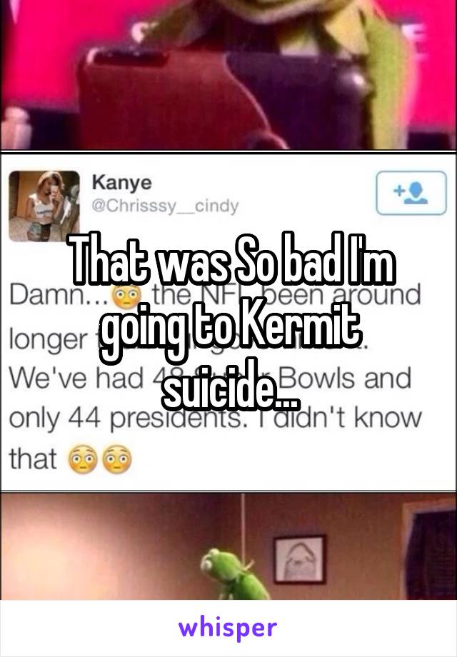 That was So bad I'm going to Kermit suicide...