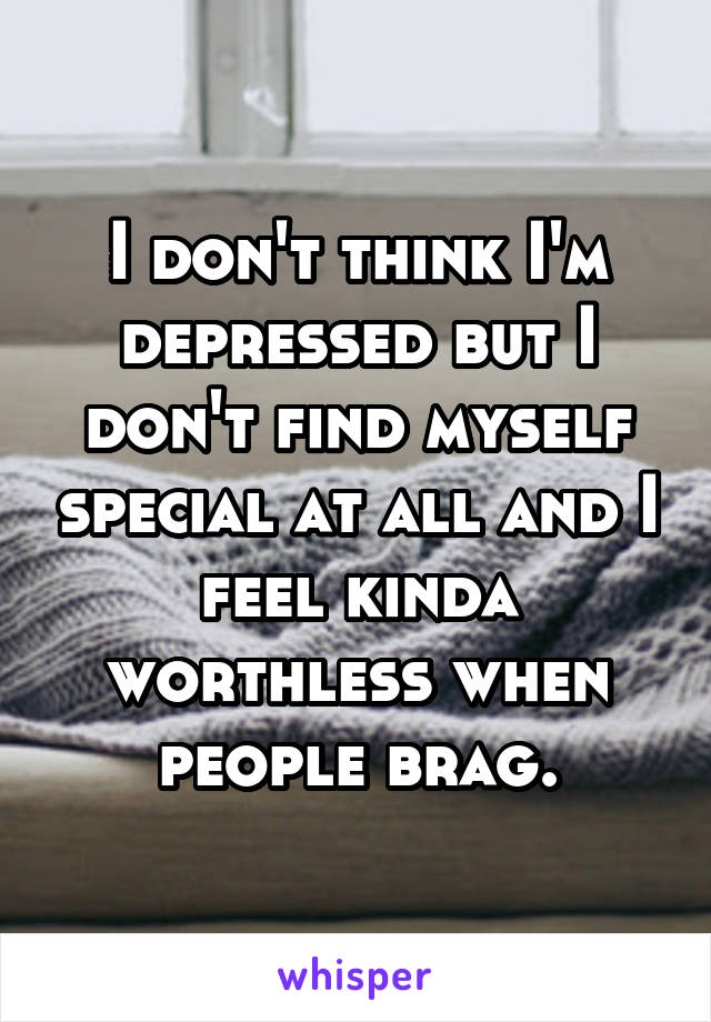 I don't think I'm depressed but I don't find myself special at all and I feel kinda worthless when people brag.