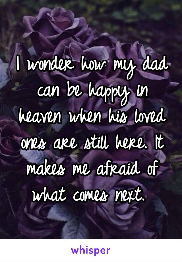 I wonder how my dad can be happy in heaven when his loved ones are still here. It makes me afraid of what comes next. 