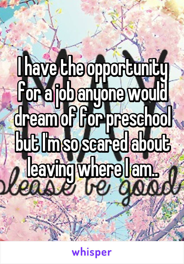 I have the opportunity for a job anyone would dream of for preschool but I'm so scared about leaving where I am..
