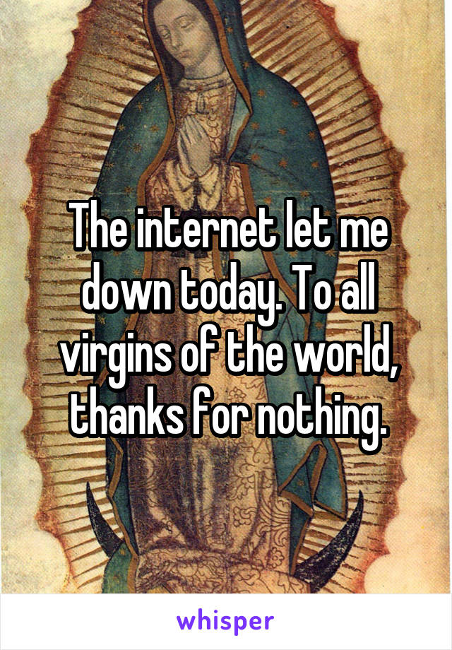 The internet let me down today. To all virgins of the world, thanks for nothing.