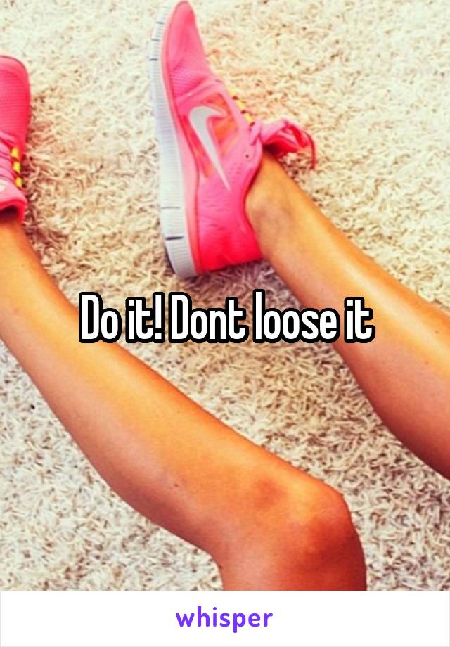 Do it! Dont loose it