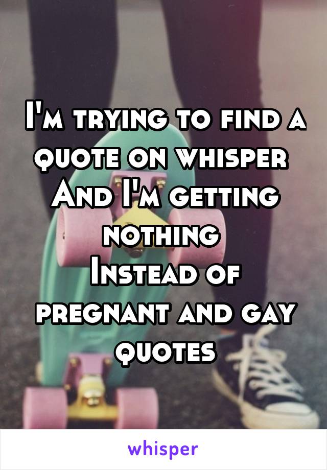 I'm trying to find a quote on whisper 
And I'm getting nothing 
Instead of pregnant and gay quotes