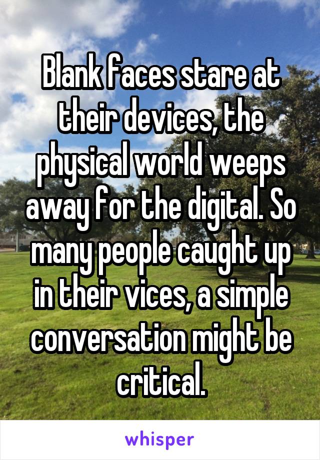 Blank faces stare at their devices, the physical world weeps away for the digital. So many people caught up in their vices, a simple conversation might be critical.