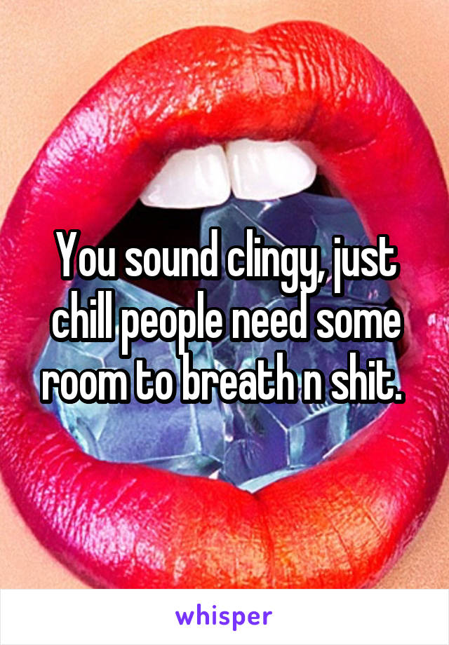 You sound clingy, just chill people need some room to breath n shit. 