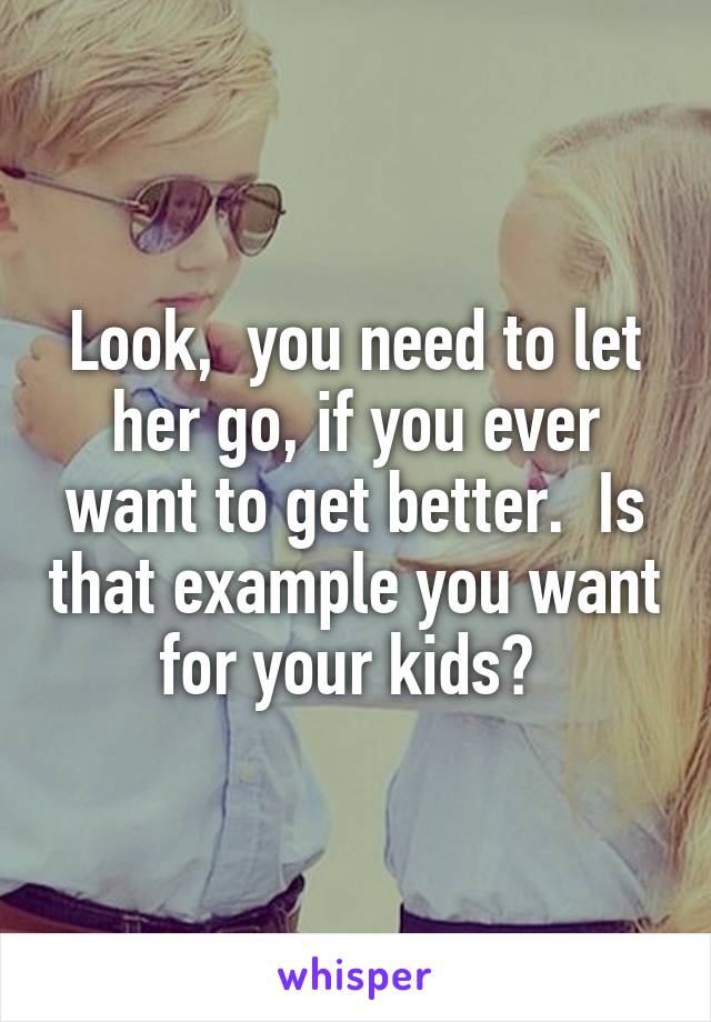 Look,  you need to let her go, if you ever want to get better.  Is that example you want for your kids? 
