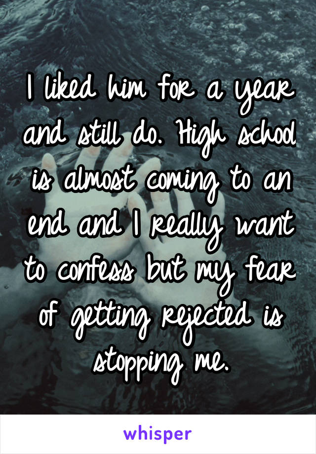 I liked him for a year and still do. High school is almost coming to an end and I really want to confess but my fear of getting rejected is stopping me.