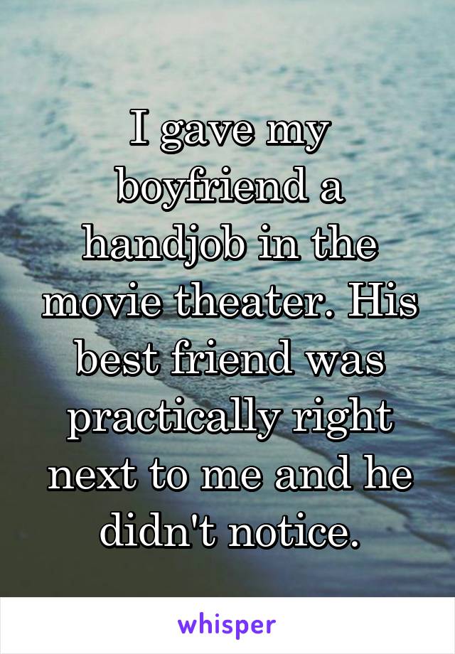 I gave my boyfriend a handjob in the movie theater. His best friend was practically right next to me and he didn't notice.