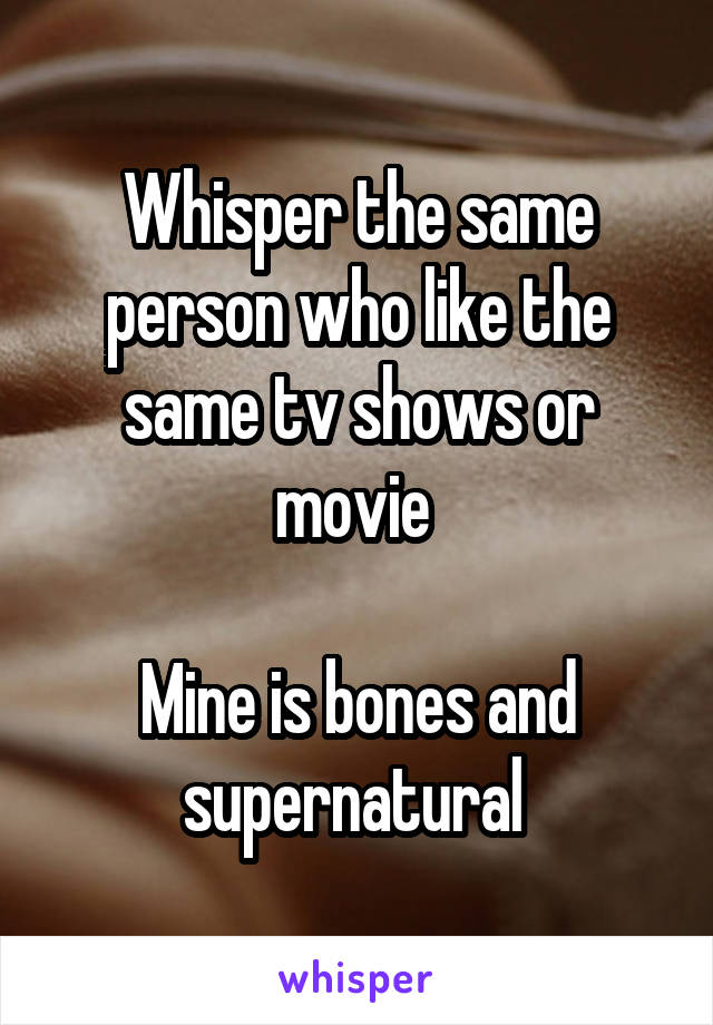 Whisper the same person who like the same tv shows or movie 

Mine is bones and supernatural 