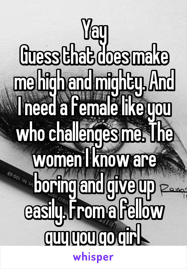 Yay
Guess that does make me high and mighty. And I need a female like you who challenges me. The women I know are boring and give up easily. From a fellow guy you go girl 