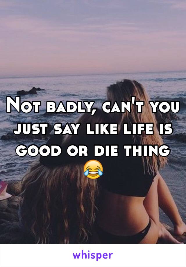 Not badly, can't you just say like life is good or die thing 😂