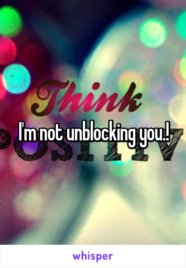 I'm not unblocking you.!